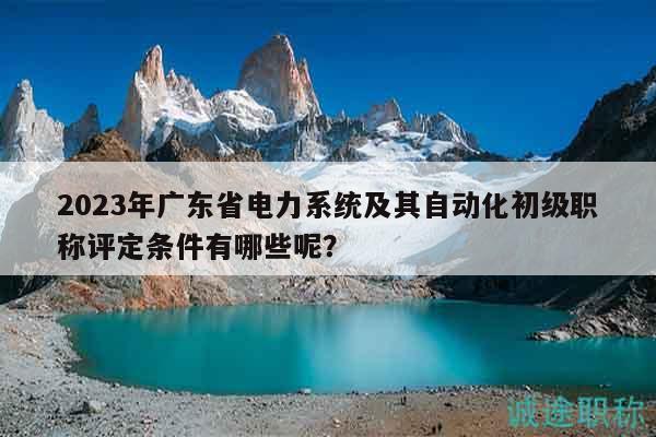 2023年广东省电力系统及其自动化初级职称评定条件有哪些呢？