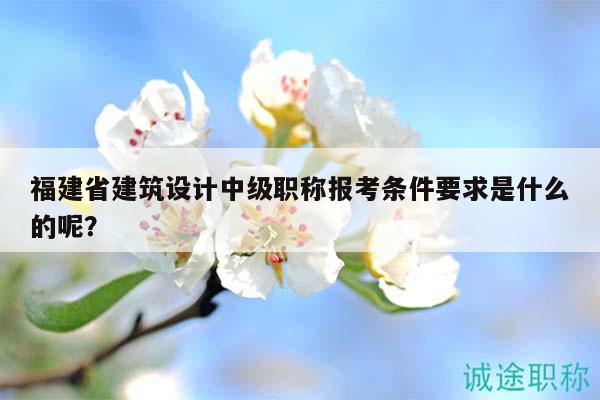 福建省建筑设计中级职称报考条件要求是什么的呢？