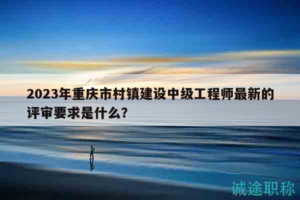 2023年重庆市村镇建设中级工程师最新的评审要求是什么？