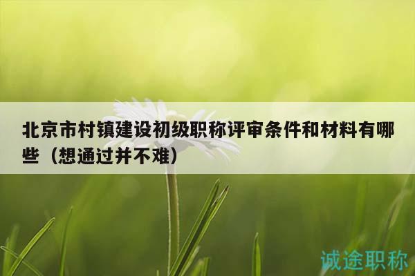 北京市村镇建设初级职称评审条件和材料有哪些（想通过并不难）