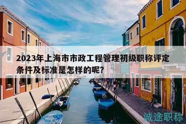 2023年上海市市政工程管理初级职称评定条件及标准是怎样的呢？