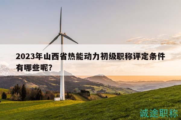 2023年山西省热能动力初级职称评定条件有哪些呢？