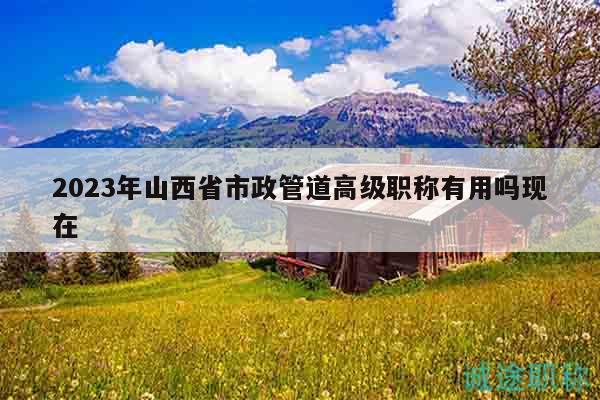 2023年山西省市政管道高级职称有用吗现在