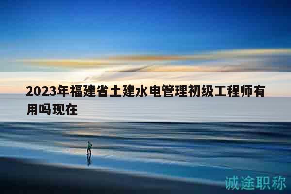 2023年福建省土建水电管理初级工程师有用吗现在
