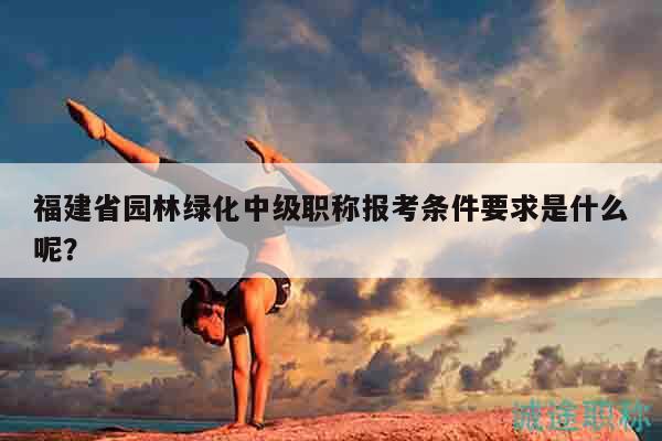 福建省园林绿化中级职称报考条件要求是什么呢？