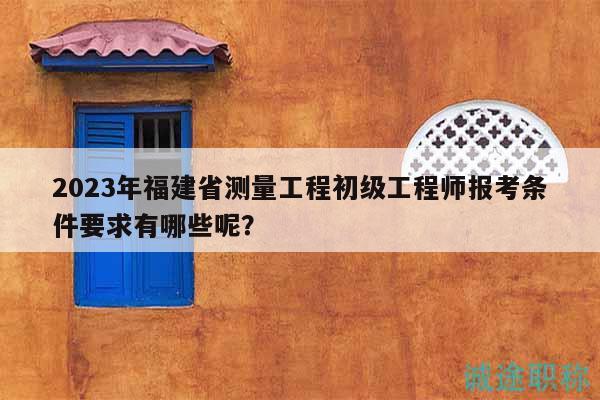 2023年福建省测量工程初级工程师报考条件要求有哪些呢？