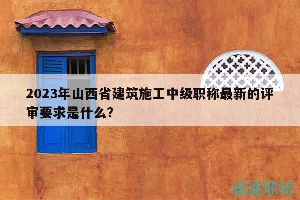 2023年山西省建筑施工中级职称最新的评审要求是什么？
