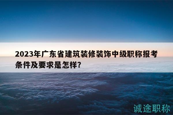2023年广东省建筑装修装饰中级职称报考条件及要求是怎样？