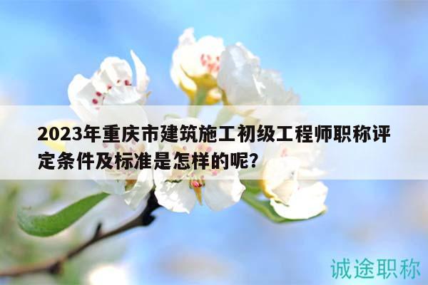 2023年重庆市建筑施工初级工程师职称评定条件及标准是怎样的呢？