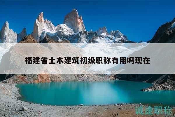 福建省土木建筑初级职称有用吗现在
