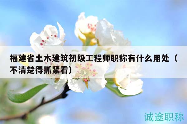 福建省土木建筑初级工程师职称有什么用处（不清楚得抓紧看）