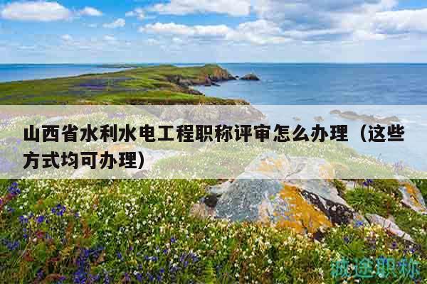 山西省水利水电工程职称评审怎么办理（这些方式均可办理）