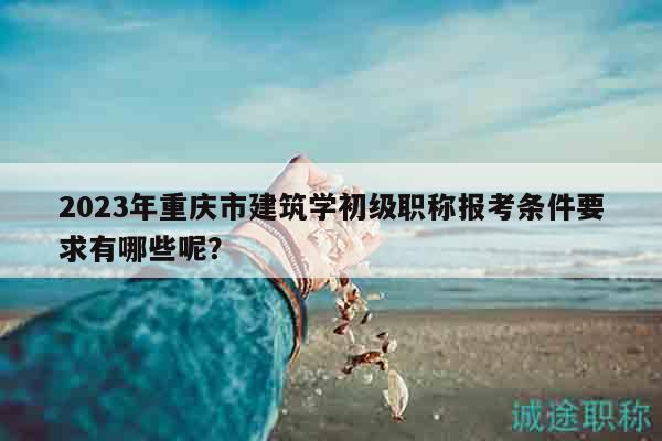 2023年重庆市建筑学初级职称报考条件要求有哪些呢？