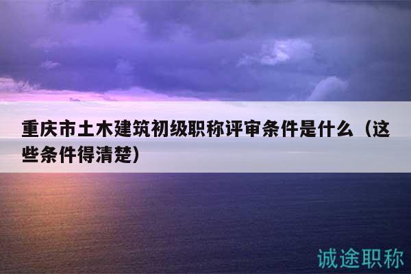 重庆市土木建筑初级职称评审条件是什么（这些条件得清楚）