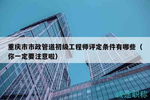 重庆市市政管道初级工程师评定条件有哪些（你一定要注意啦）