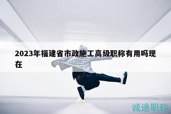 2023年福建省市政施工高级职称有用吗现在