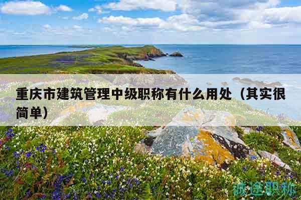 重庆市建筑管理中级职称有什么用处（其实很简单）