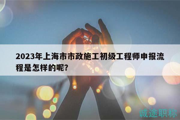 2023年上海市市政施工初级工程师申报流程是怎样的呢？