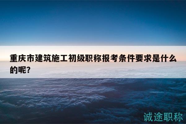 重庆市建筑施工初级职称报考条件要求是什么的呢？