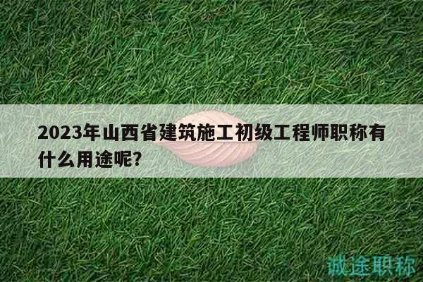 2023年山西省建筑施工初级工程师职称有什么用途呢？