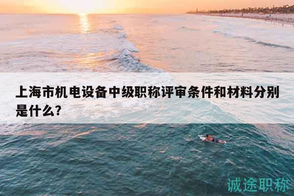 上海市机电设备中级职称评审条件和材料分别是什么？