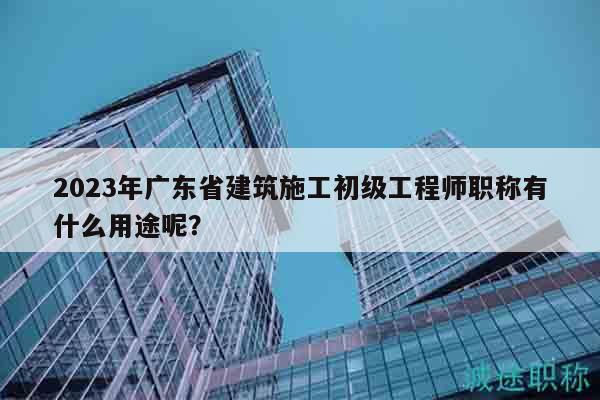 2023年广东省建筑施工初级工程师职称有什么用途呢？