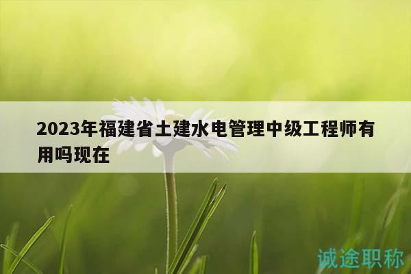 2023年福建省土建水电管理中级工程师有用吗现在