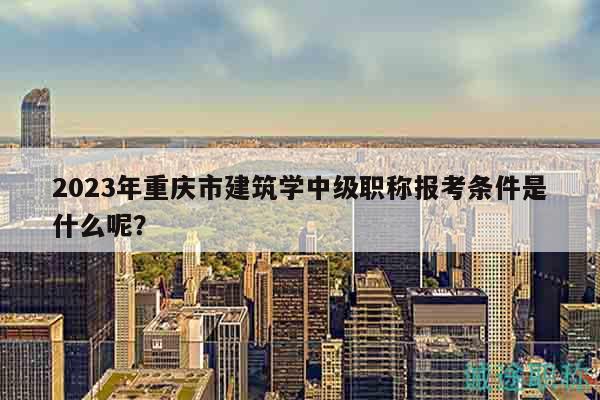 2023年重庆市建筑学中级职称报考条件是什么呢？