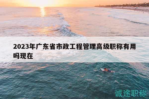 2023年广东省市政工程管理高级职称有用吗现在