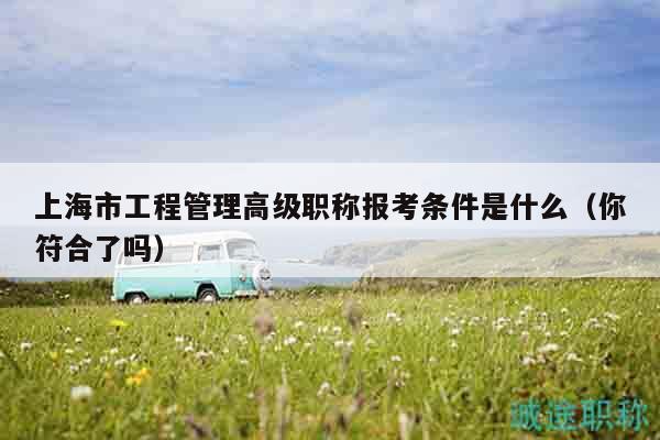 上海市工程管理高级职称报考条件是什么（你符合了吗）