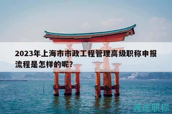 2023年上海市市政工程管理高级职称申报流程是怎样的呢？