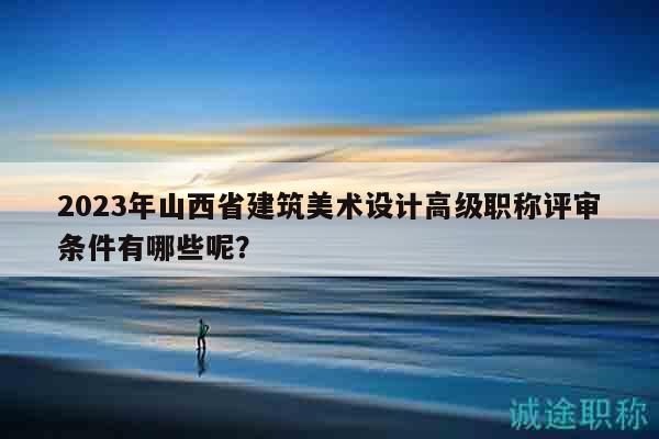 2023年山西省建筑美术设计高级职称评审条件有哪些呢？