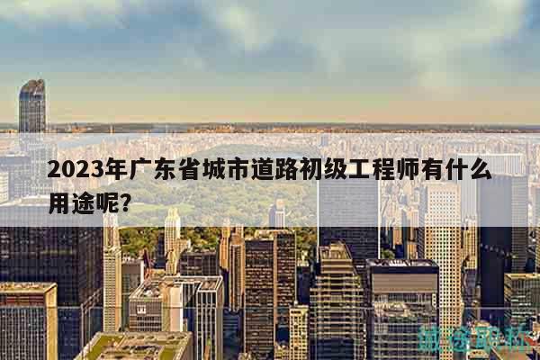 2023年广东省城市道路初级工程师有什么用途呢？