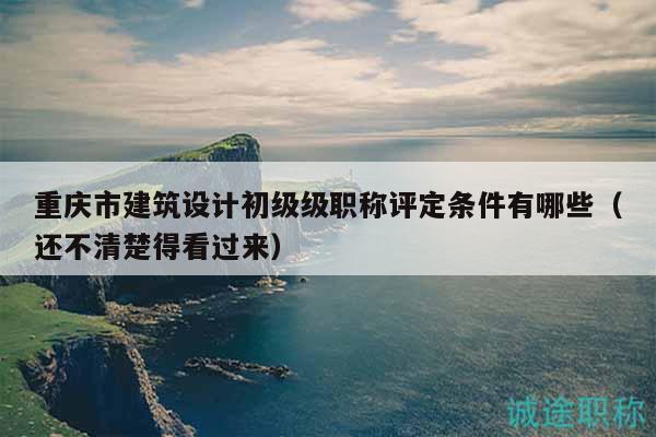 重庆市建筑设计初级级职称评定条件有哪些（还不清楚得看过来）