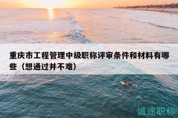 重庆市工程管理中级职称评审条件和材料有哪些（想通过并不难）
