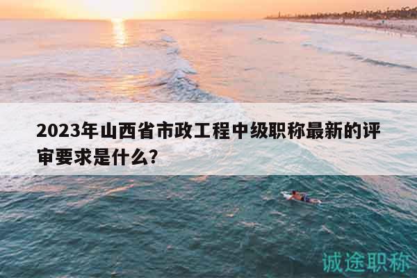 2023年山西省市政工程中级职称最新的评审要求是什么？