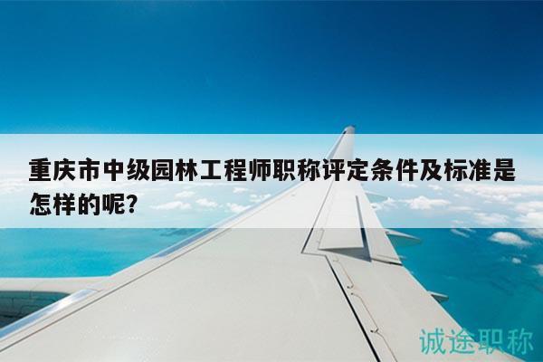 重庆市中级园林工程师职称评定条件及标准是怎样的呢？