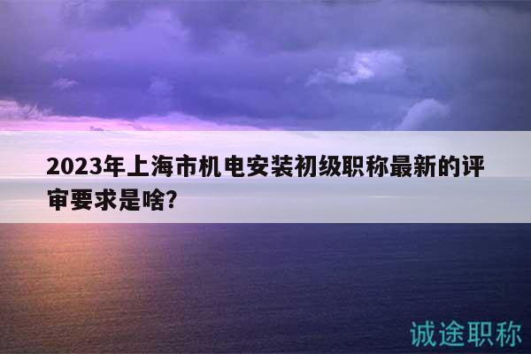 2023年上海市机电安装初级职称最新的评审要求是啥？