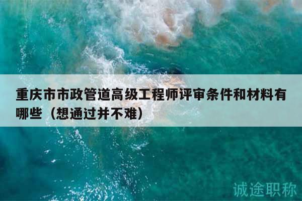 重庆市市政管道高级工程师评审条件和材料有哪些（想通过并不难）