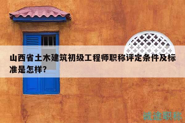 山西省土木建筑初级工程师职称评定条件及标准是怎样？