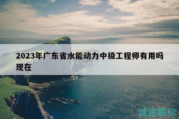 2023年广东省水能动力中级工程师有用吗现在