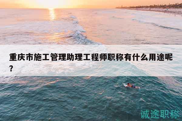 重庆市施工管理助理工程师职称有什么用途呢？