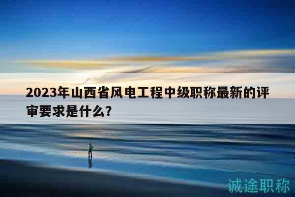 2023年山西省风电工程中级职称最新的评审要求是什么？
