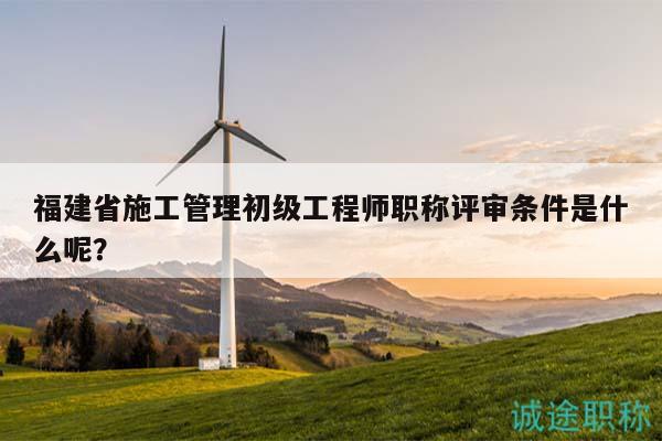 福建省施工管理初级工程师职称评审条件是什么呢？