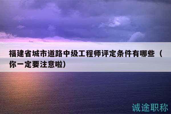 福建省城市道路中级工程师评定条件有哪些（你一定要注意啦）