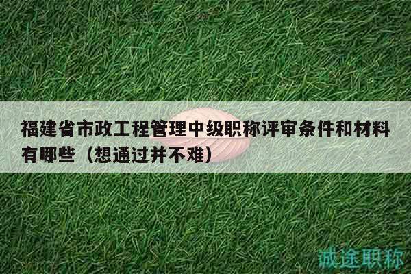 福建省市政工程管理中级职称评审条件和材料有哪些（想通过并不难）