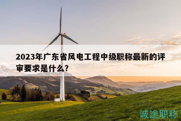 2023年广东省风电工程中级职称最新的评审要求是什么？
