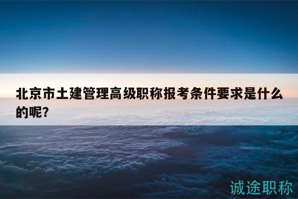 北京市土建管理高级职称报考条件要求是什么的呢？