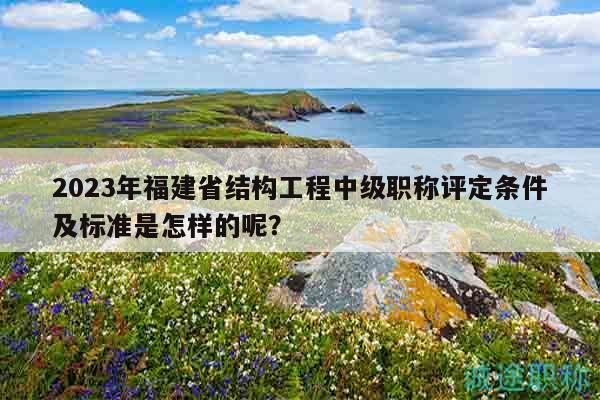 2023年福建省结构工程中级职称评定条件及标准是怎样的呢？