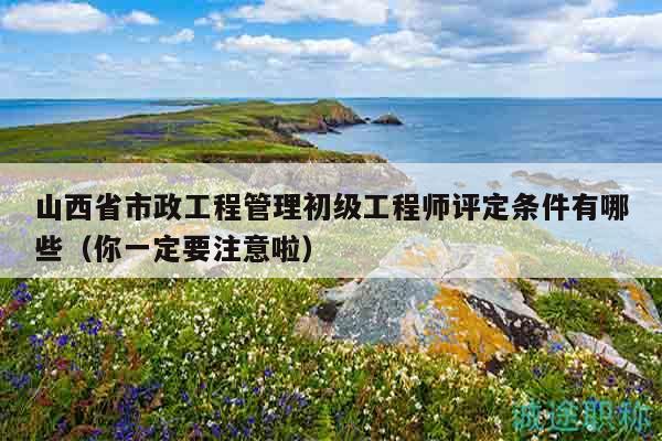 山西省市政工程管理初级工程师评定条件有哪些（你一定要注意啦）